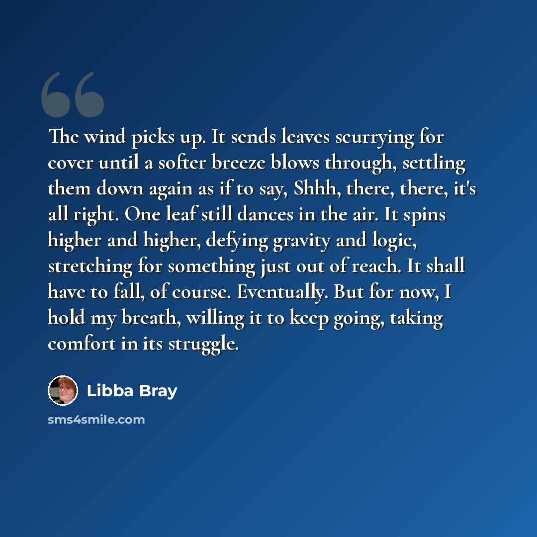 “The wind picks up. It sends leaves scurrying for cover until a softer breeze blows through, settling them down again as if to say, Shhh, there, there, it's all right. One leaf still dances in the air. It spins higher and higher, defying gravity and logic, stretching for something just out of…” quote by Libba Bray