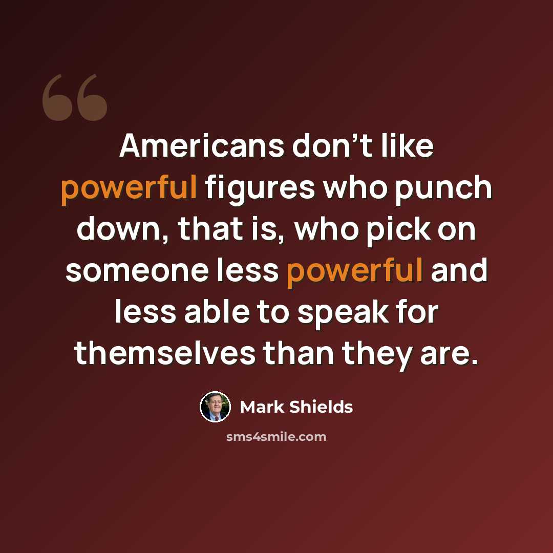 “Americans don't like powerful figures who punch down, that is, who pick on someone less powerful and less able to speak for themselves than they are.” quote by Mark Shields