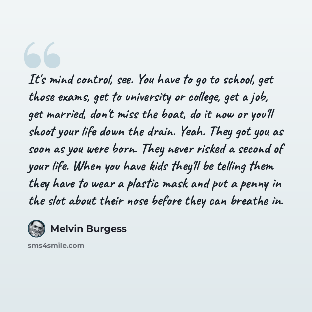 “It's mind control, see. You have to go to school, get those exams, get to university or college, get a job, get married, don't miss the boat, do it now or you'll shoot your life down the drain. Yeah. They got you as soon as you were born. They never risked a second of your life. When you have kids…” quote by Melvin Burgess