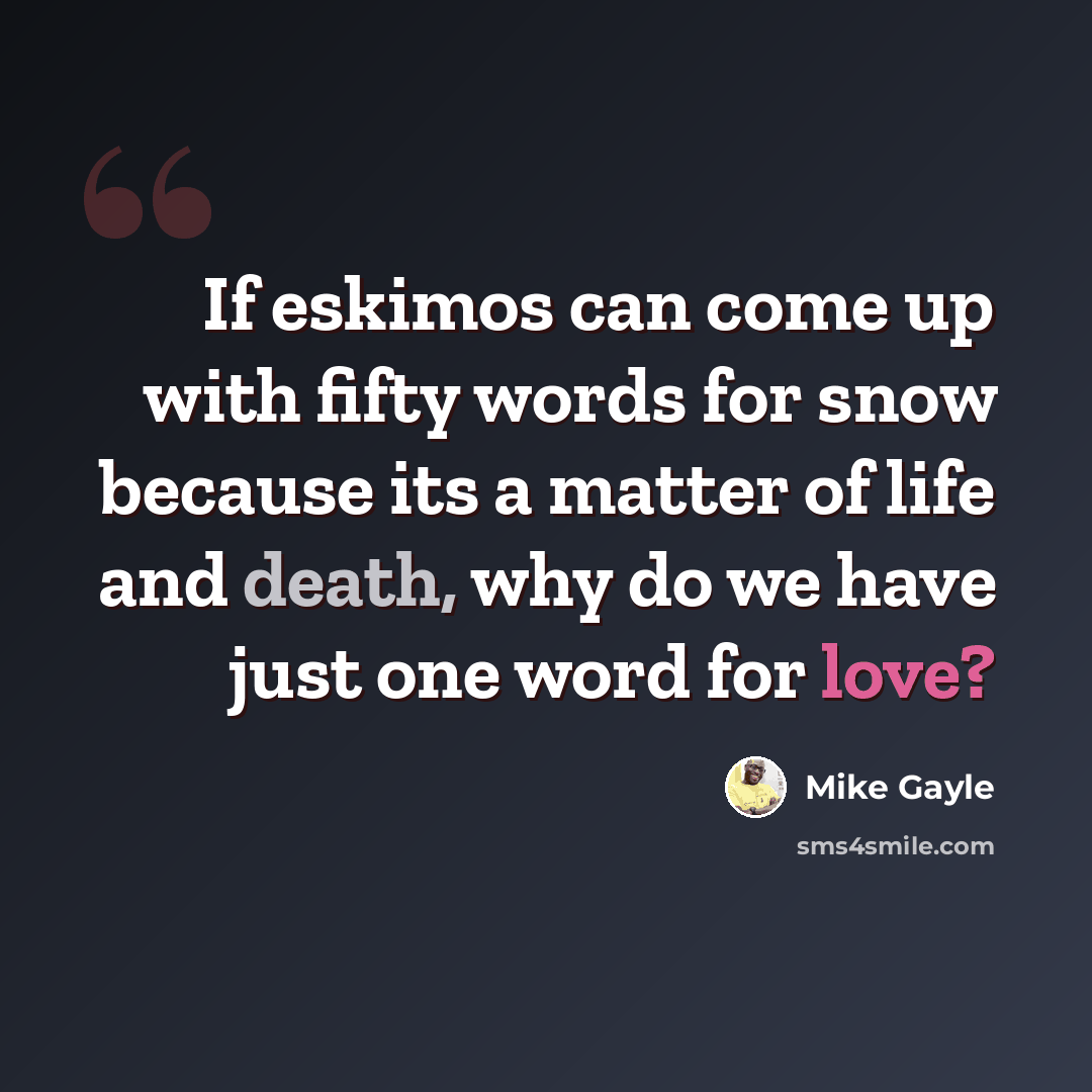 “If eskimos can come up with fifty words for snow because its a matter of life and death, why do we have just one word for love?” quote by Mike Gayle