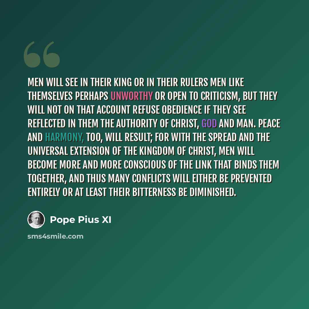 “Men will see in their king or in their rulers men like themselves perhaps unworthy or open to criticism, but they will not on that account refuse obedience if they see reflected in them the authority of Christ, God and Man. Peace and harmony, too, will result; for with the spread and the universal…” quote by Pope Pius XI