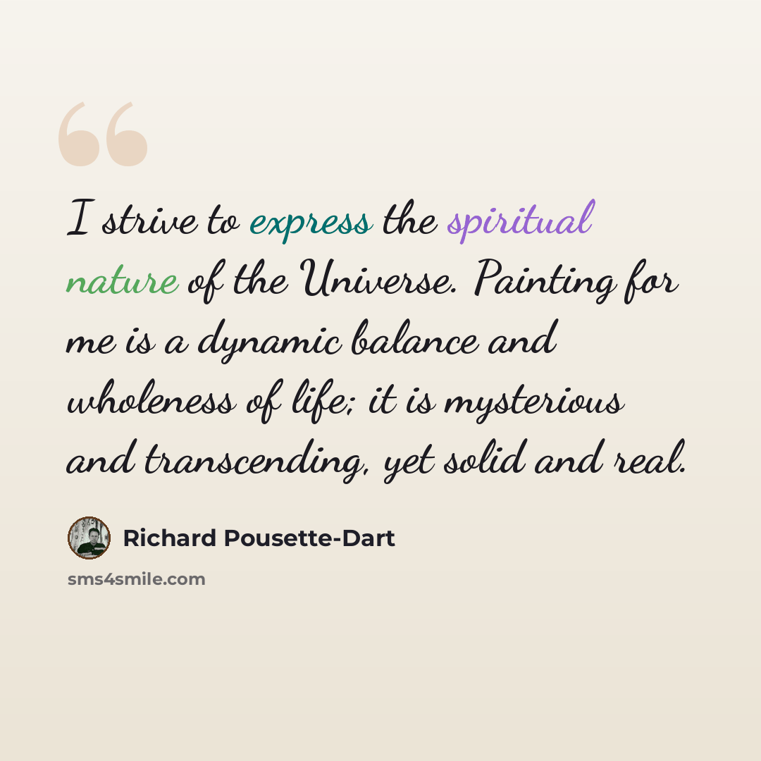 “I strive to express the spiritual nature of the Universe. Painting for me is a dynamic balance and wholeness of life; it is mysterious and transcending, yet solid and real.” quote by Richard Pousette-Dart