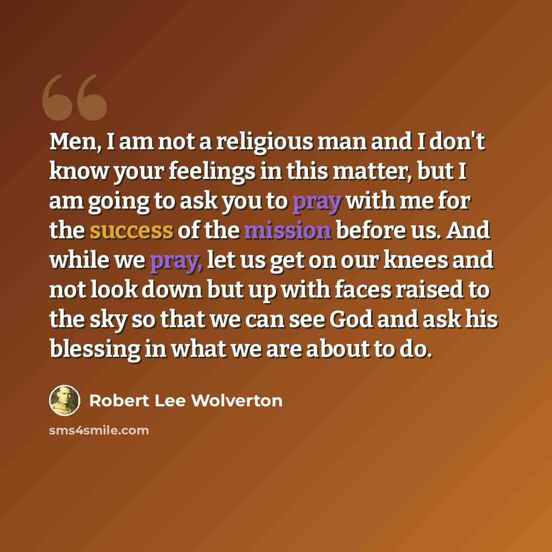 “Men, I am not a religious man and I don't know your feelings in this matter, but I am going to ask you to pray with me for the success of the mission before us. And while we pray, let us get on our knees and not look down but up with faces raised to the sky so that we can see God and ask his…” quote by Robert Lee Wolverton