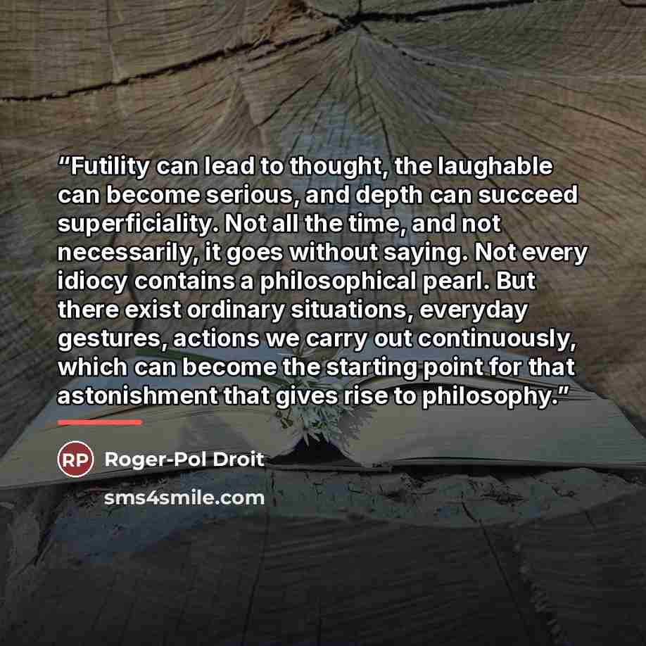 “Futility can lead to thought, the laughable can become serious, and depth can succeed superficiality. Not all the time, and not necessarily, it goes without saying. Not every idiocy contains a philosophical pearl. But there exist ordinary situations, everyday gestures, actions we carry out…” quote by Anonymous