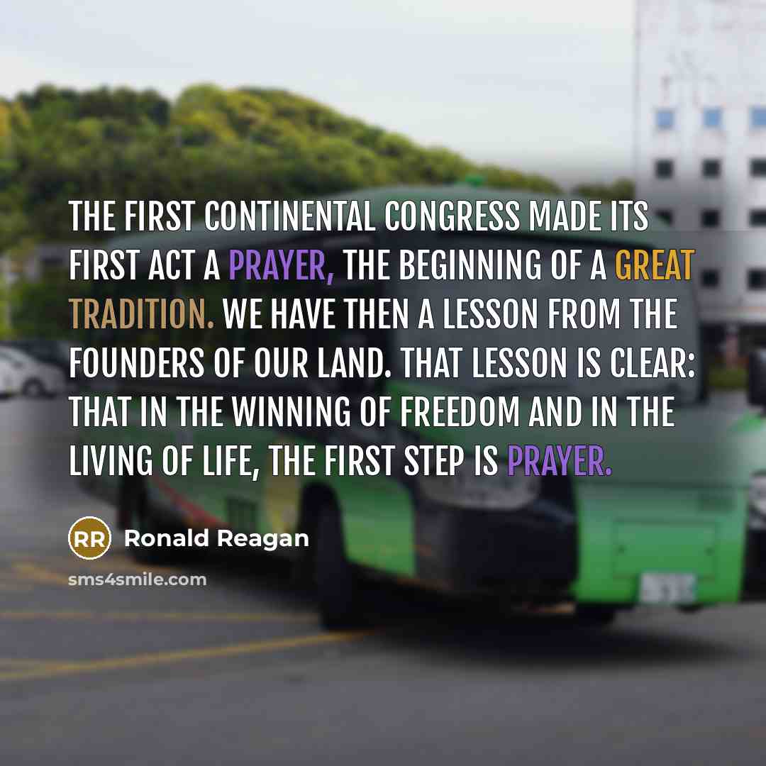 “The First Continental Congress made its first act a prayer, the beginning of a great tradition. We have then a lesson from the founders of our land. That lesson is clear: That in the winning of freedom and in the living of life, the first step is prayer.” quote by Ronald Reagan