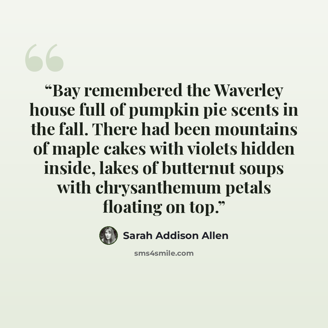 “Bay remembered the Waverley house full of pumpkin pie scents in the fall. There had been mountains of maple cakes with violets hidden inside, lakes of butternut soups with chrysanthemum petals floating on top.” quote by Sarah Addison Allen