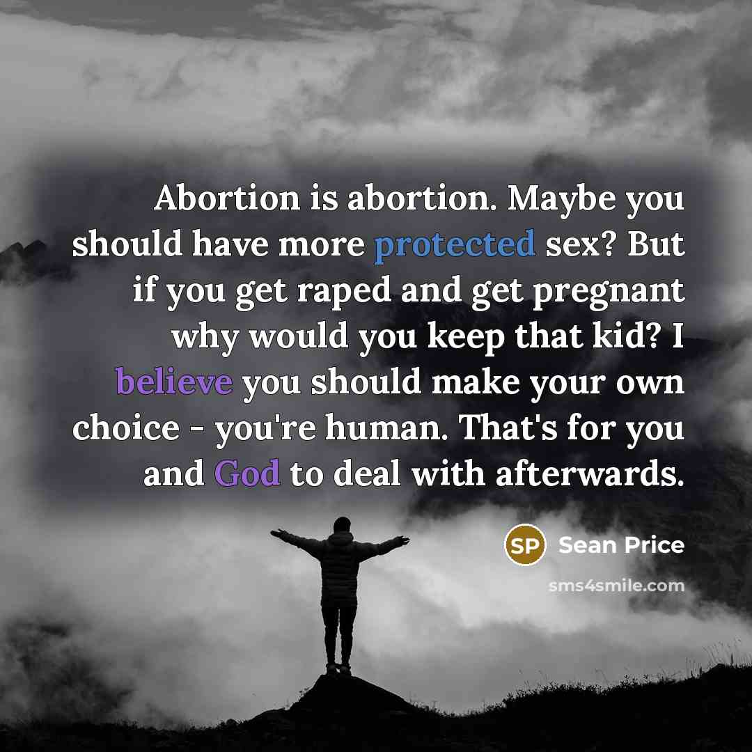 “Abortion is abortion. Maybe you should have more protected sex? But if you get raped and get pregnant why would you keep that kid? I believe you should make your own choice - you're human. That's for you and God to deal with afterwards.” quote by Sean Price