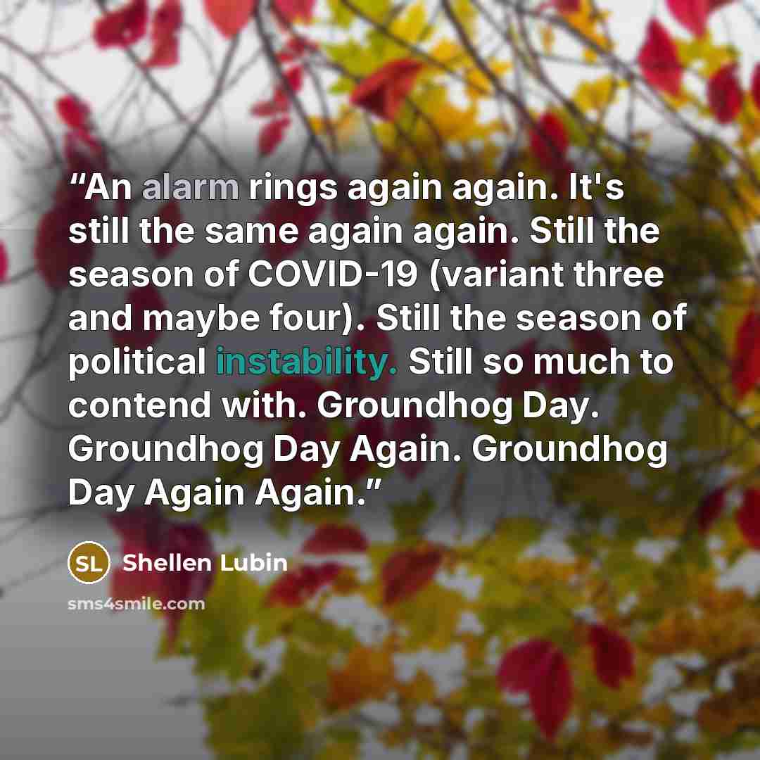 “An alarm rings again again. It's still the same again again. Still the season of COVID-19 (variant three and maybe four). Still the season of political instability. Still so much to contend with. Groundhog Day. Groundhog Day Again. Groundhog Day Again Again.” quote by Shellen Lubin