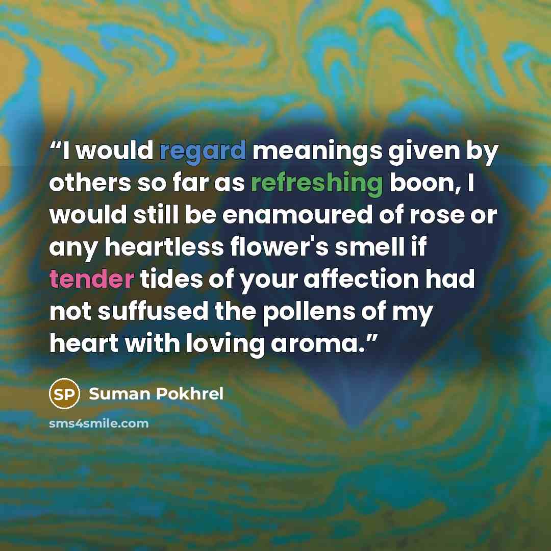 “I would regard meanings given by others so far as refreshing boon, I would still be enamoured of rose or any heartless flower's smell if tender tides of your affection had not suffused the pollens of my heart with loving aroma.” quote by Suman Pokhrel