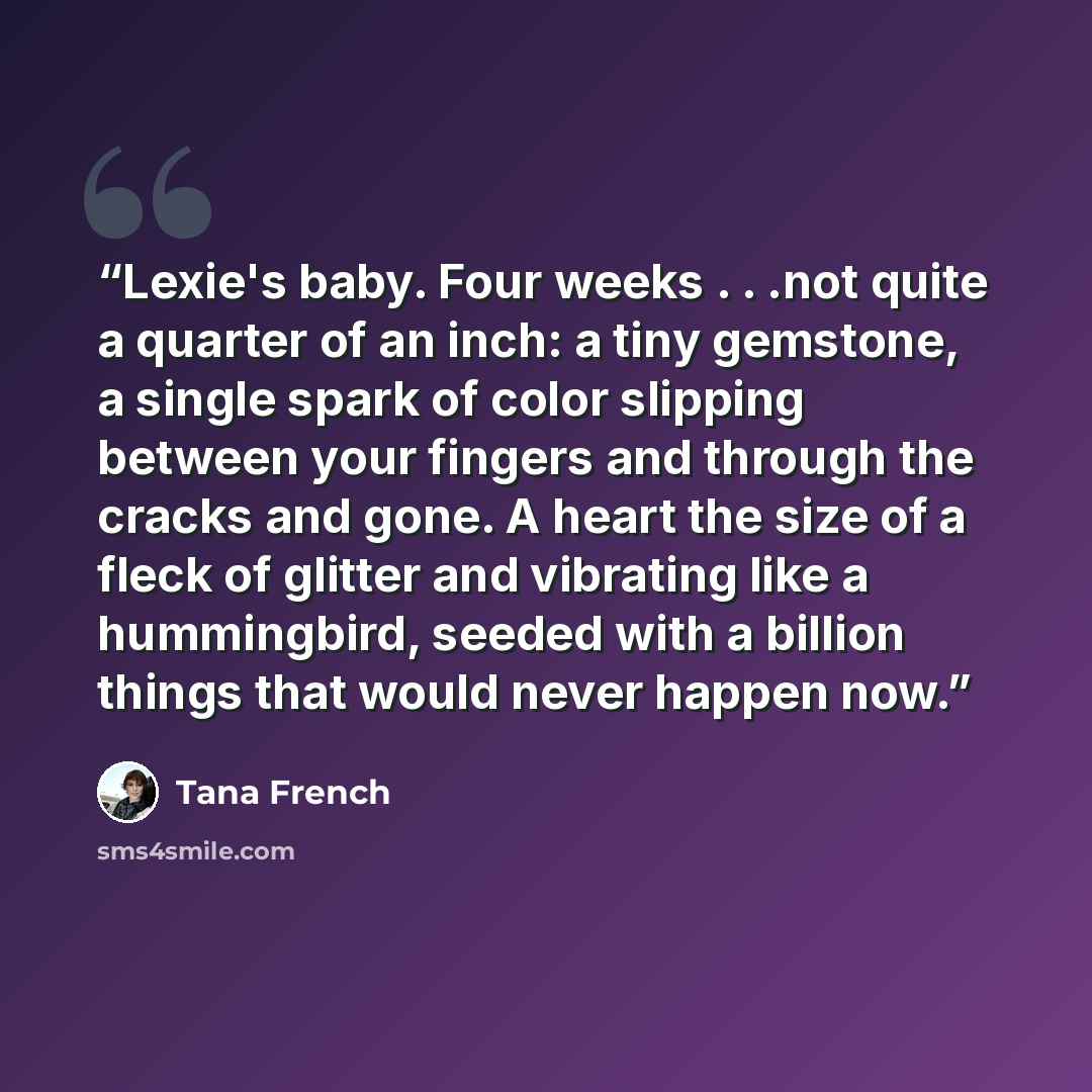 “Lexie's baby. Four weeks . . .not quite a quarter of an inch: a tiny gemstone, a single spark of color slipping between your fingers and through the cracks and gone. A heart the size of a fleck of glitter and vibrating like a hummingbird, seeded with a billion things that would never happen now.” quote by Tana French