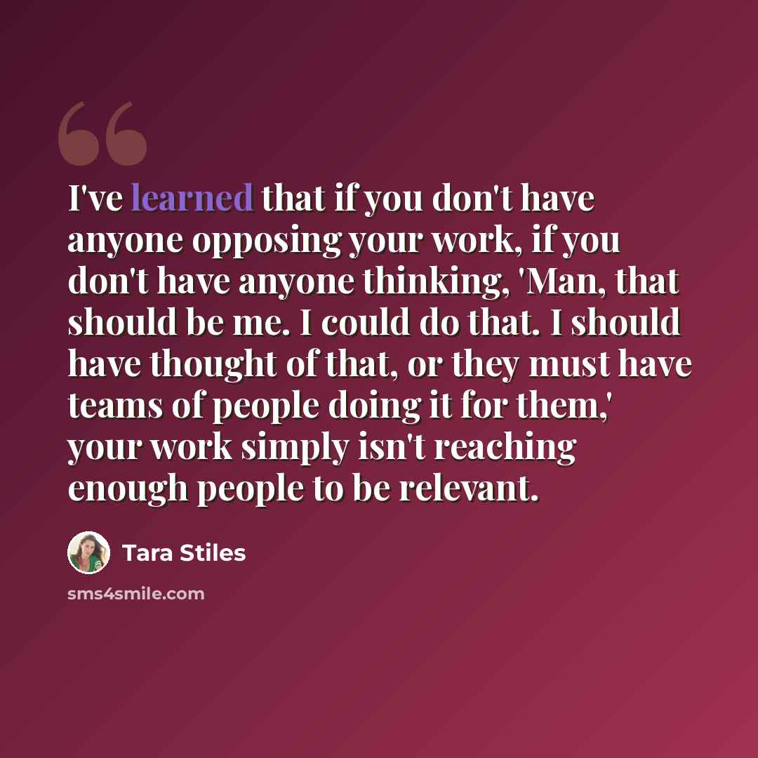 “I've learned that if you don't have anyone opposing your work, if you don't have anyone thinking, 'Man, that should be me. I could do that. I should have thought of that, or they must have teams of people doing it for them,' your work simply isn't reaching enough people to be relevant.” quote by Tara Stiles