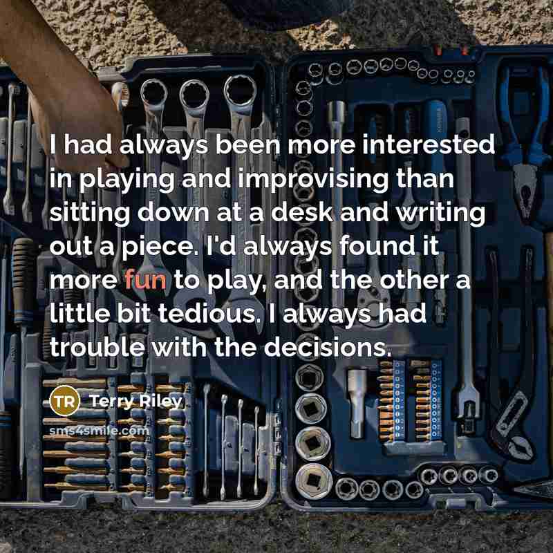 “I had always been more interested in playing and improvising than sitting down at a desk and writing out a piece. I'd always found it more fun to play, and the other a little bit tedious. I always had trouble with the decisions.” quote by Terry Riley