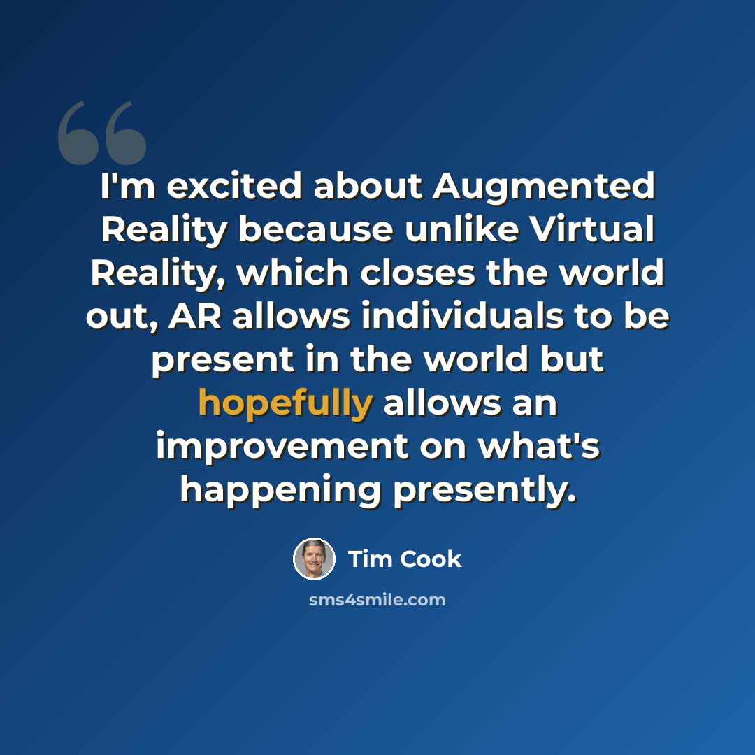 “I'm excited about Augmented Reality because unlike Virtual Reality, which closes the world out, AR allows individuals to be present in the world but hopefully allows an improvement on what's happening presently.” quote by Tim Cook