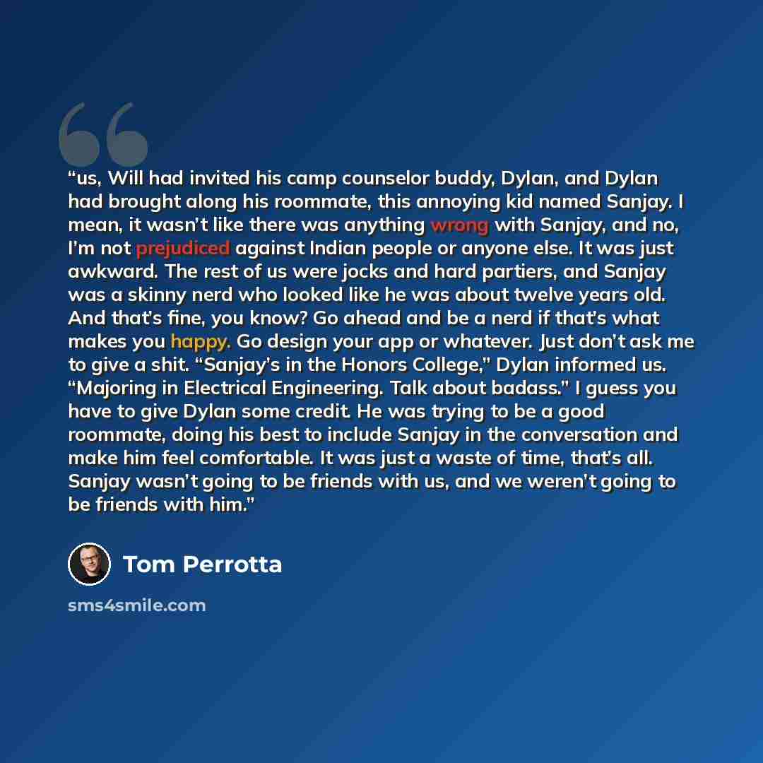 “us, Will had invited his camp counselor buddy, Dylan, and Dylan had brought along his roommate, this annoying kid named Sanjay. I mean, it wasn’t like there was anything wrong with Sanjay, and no, I’m not prejudiced against Indian people or anyone else. It was just awkward. The rest of us were…” quote by Tom Perrotta