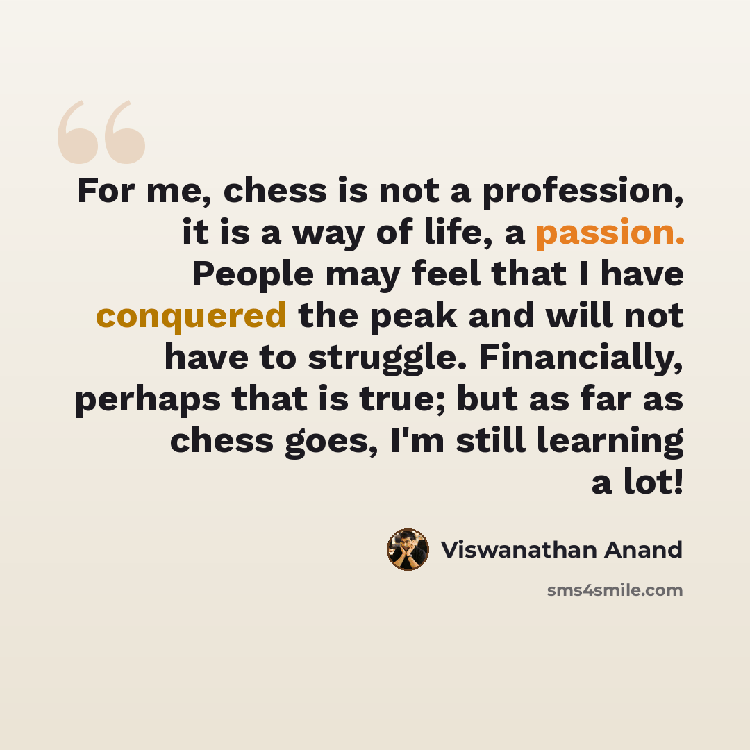 “For me, chess is not a profession, it is a way of life, a passion. People may feel that I have conquered the peak and will not have to struggle. Financially, perhaps that is true; but as far as chess goes, I'm still learning a lot!” quote by Viswanathan Anand