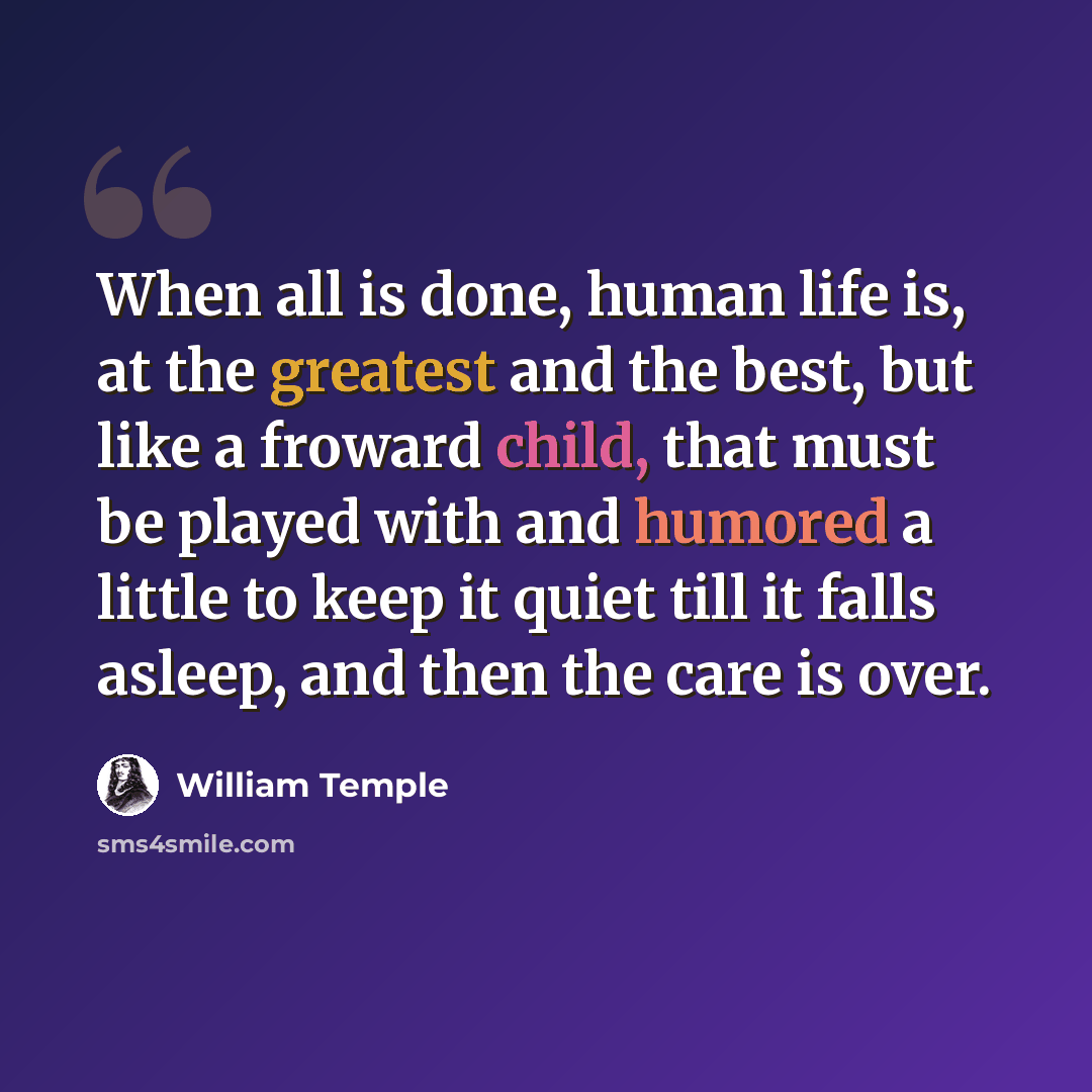 “When all is done, human life is, at the greatest and the best, but like a froward child, that must be played with and humored a little to keep it quiet till it falls asleep, and then the care is over.” quote by William Temple