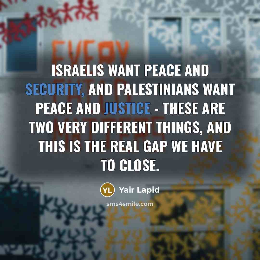“Israelis want peace and security, and Palestinians want peace and justice - these are two very different things, and this is the real gap we have to close.” quote by Yair Lapid