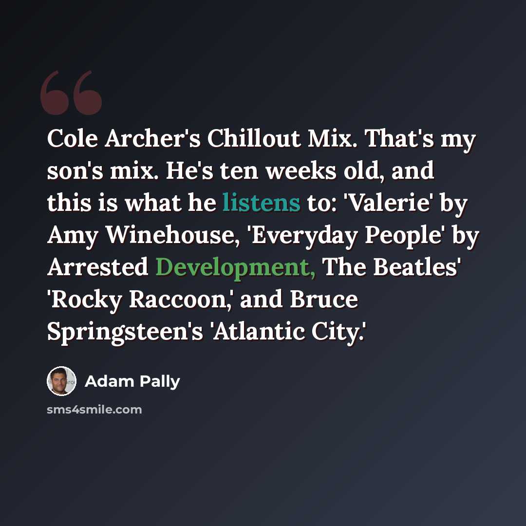 “Cole Archer's Chillout Mix. That's my son's mix. He's ten weeks old, and this is what he listens to: 'Valerie' by Amy Winehouse, 'Everyday People' by Arrested Development, The Beatles' 'Rocky Raccoon,' and Bruce Springsteen's 'Atlantic City.'” quote by Adam Pally