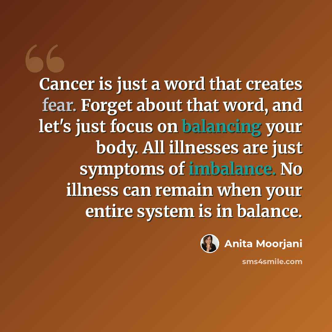 “Cancer is just a word that creates fear. Forget about that word, and let's just focus on balancing your body. All illnesses are just symptoms of imbalance. No illness can remain when your entire system is in balance.” quote by Anita Moorjani