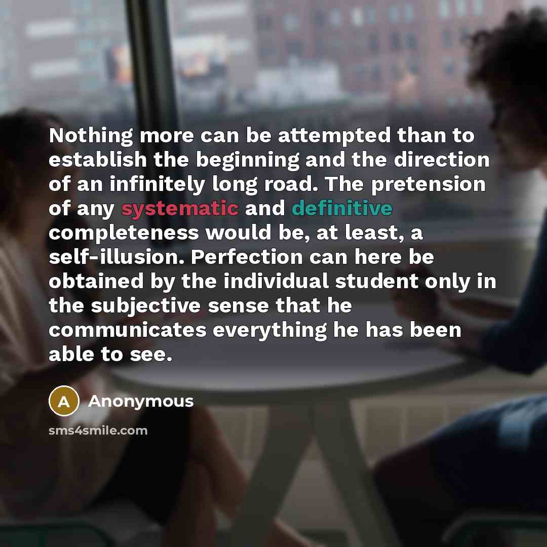 “Nothing more can be attempted than to establish the beginning and the direction of an infinitely long road. The pretension of any systematic and definitive completeness would be, at least, a self-illusion. Perfection can here be obtained by the individual student only in the subjective sense that…” quote by Anonymous