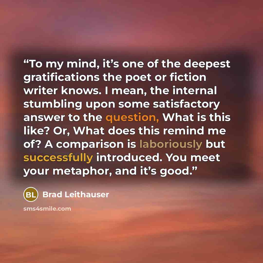 “To my mind, it’s one of the deepest gratifications the poet or fiction writer knows. I mean, the internal stumbling upon some satisfactory answer to the question, What is this like? Or, What does this remind me of? A comparison is laboriously but successfully introduced. You meet your metaphor…” quote by Brad Leithauser