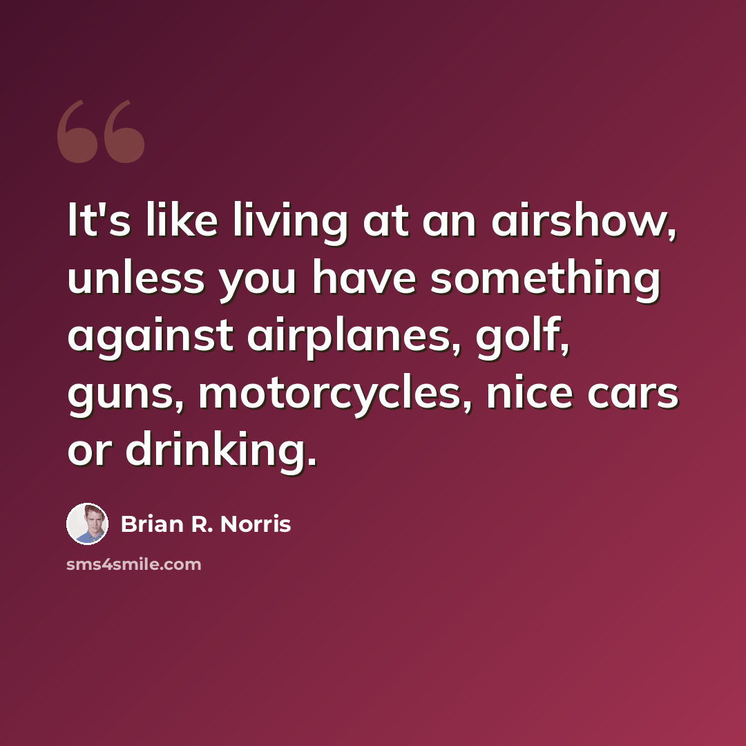 “It's like living at an airshow, unless you have something against airplanes, golf, guns, motorcycles, nice cars or drinking.” quote by Brian R. Norris