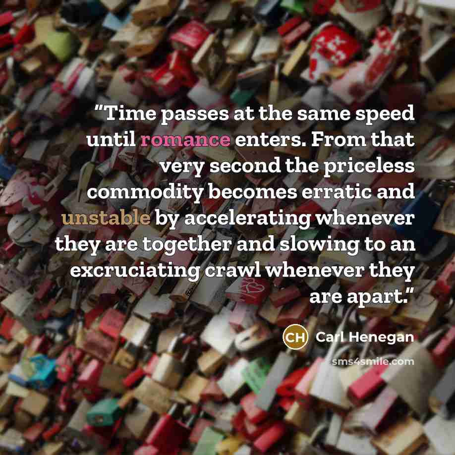 “Time passes at the same speed until romance enters. From that very second the priceless commodity becomes erratic and unstable by accelerating whenever they are together and slowing to an excruciating crawl whenever they are apart.” quote by Carl Henegan