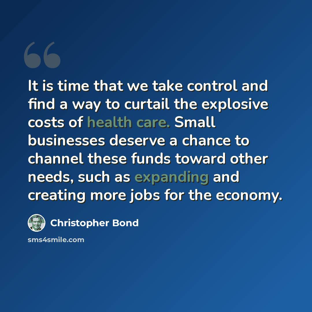 “It is time that we take control and find a way to curtail the explosive costs of health care. Small businesses deserve a chance to channel these funds toward other needs, such as expanding and creating more jobs for the economy.” quote by Christopher Bond