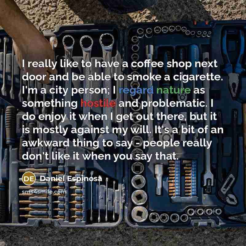 “I really like to have a coffee shop next door and be able to smoke a cigarette. I'm a city person; I regard nature as something hostile and problematic. I do enjoy it when I get out there, but it is mostly against my will. It's a bit of an awkward thing to say - people really don't like it when…” quote by Daniel Espinosa