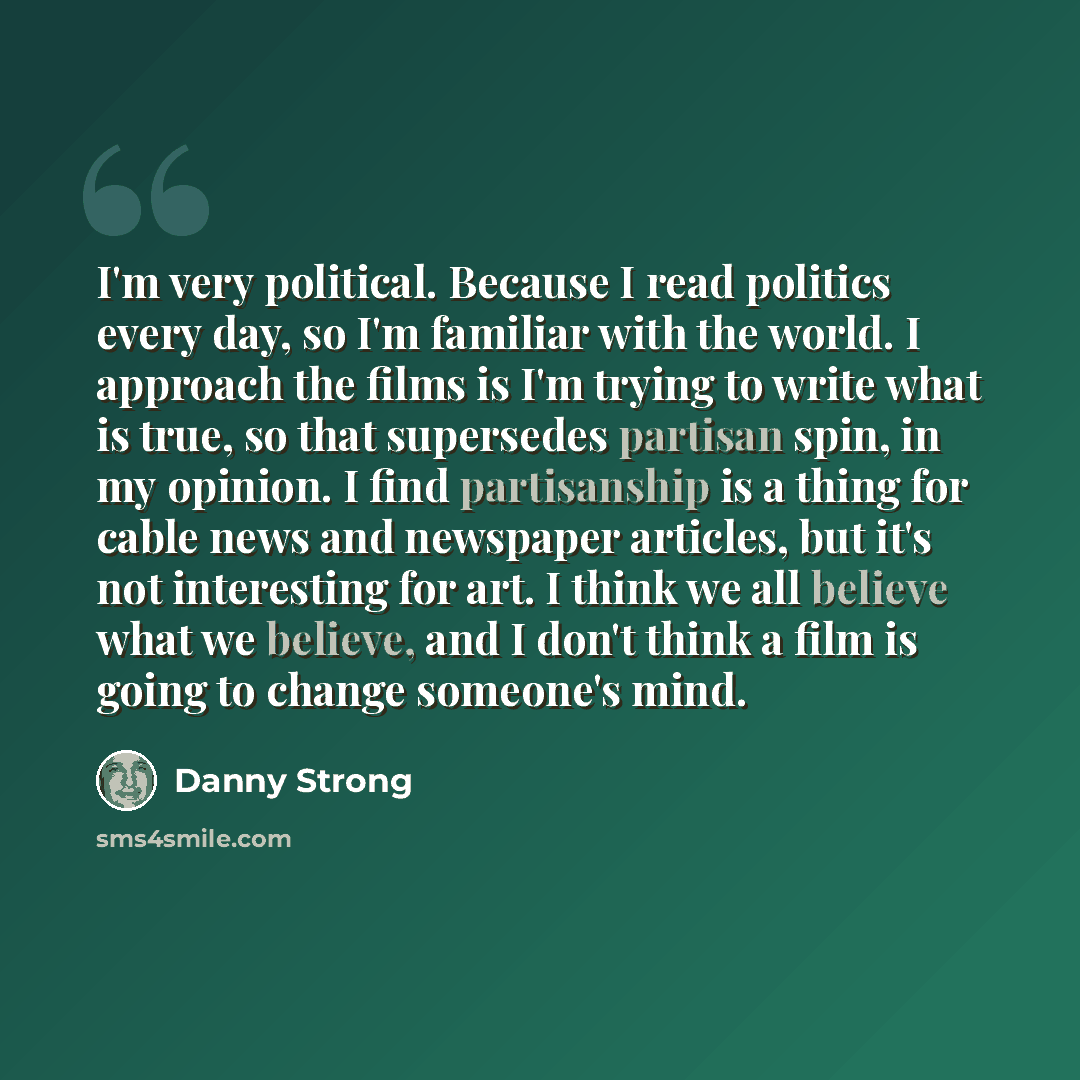 “I'm very political. Because I read politics every day, so I'm familiar with the world. I approach the films is I'm trying to write what is true, so that supersedes partisan spin, in my opinion. I find partisanship is a thing for cable news and newspaper articles, but it's not interesting for art…” quote by Danny Strong