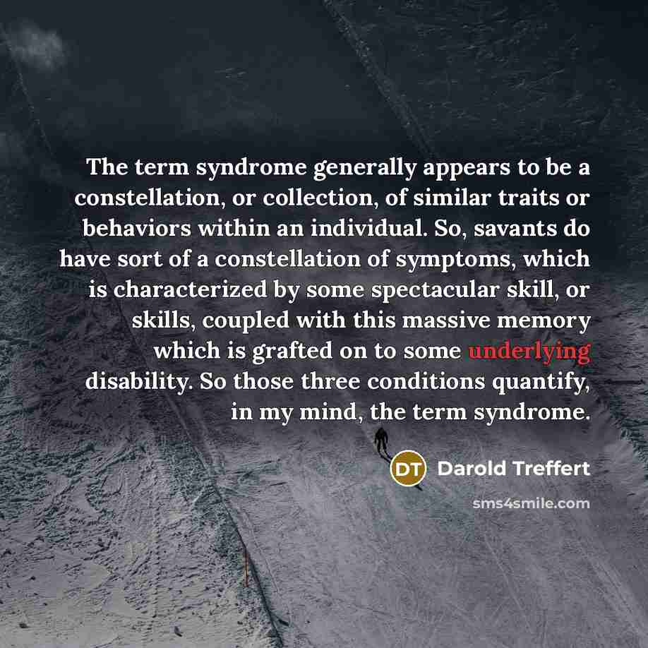“The term syndrome generally appears to be a constellation, or collection, of similar traits or behaviors within an individual. So, savants do have sort of a constellation of symptoms, which is characterized by some spectacular skill, or skills, coupled with this massive memory which is grafted on…” quote by Darold Treffert