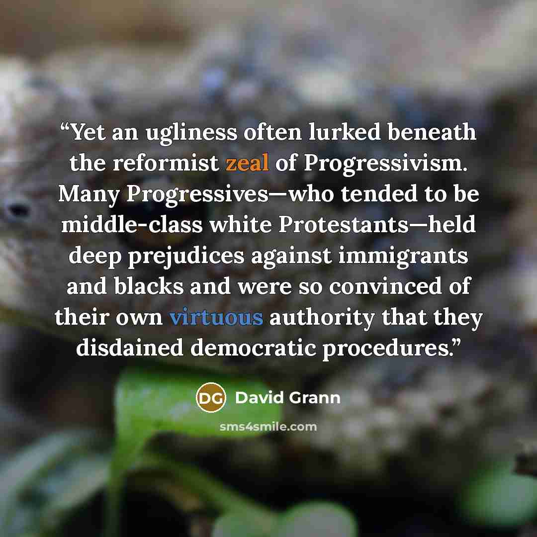 “Yet an ugliness often lurked beneath the reformist zeal of Progressivism. Many Progressives—who tended to be middle-class white Protestants—held deep prejudices against immigrants and blacks and were so convinced of their own virtuous authority that they disdained democratic procedures.” quote by David Grann