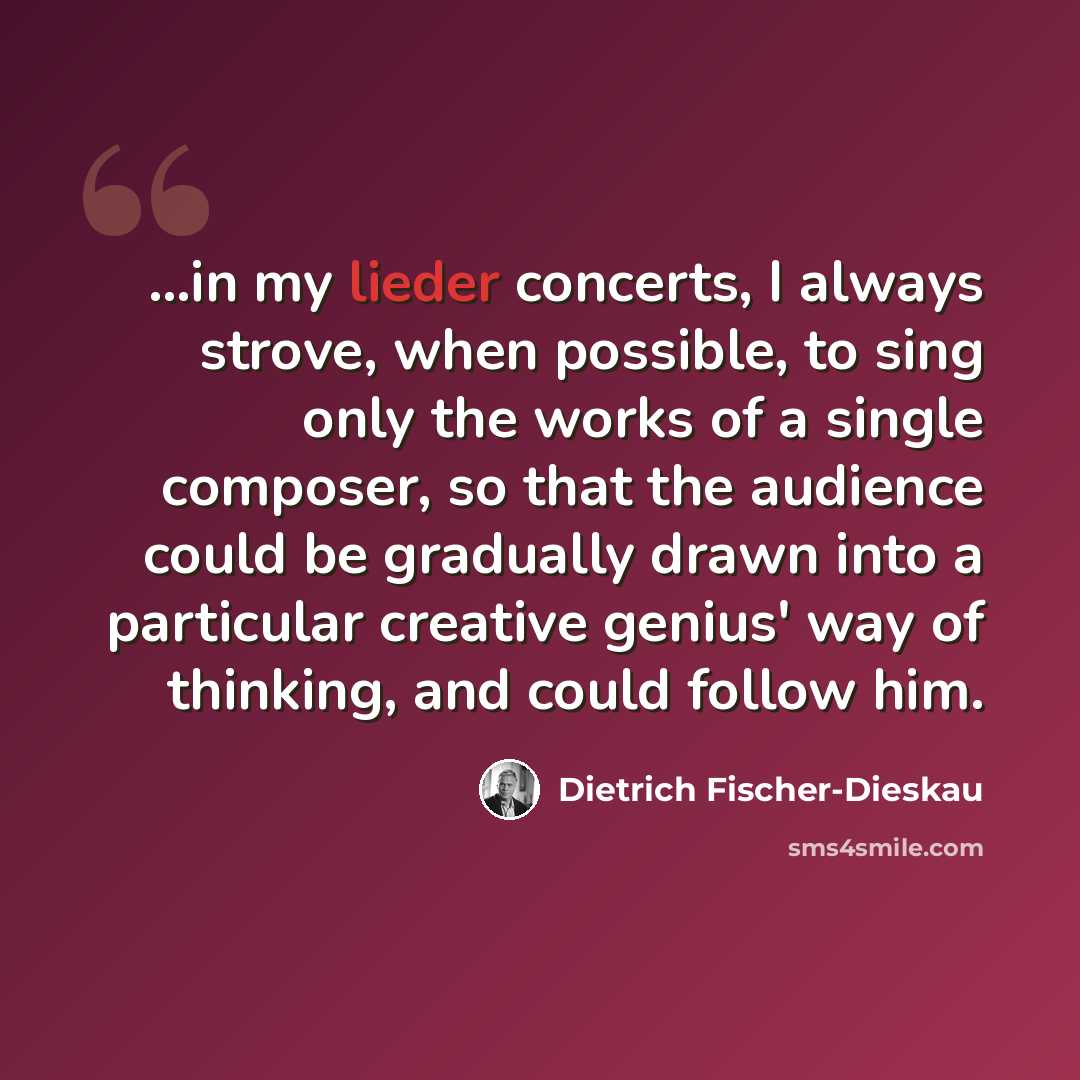“...in my lieder concerts, I always strove, when possible, to sing only the works of a single composer, so that the audience could be gradually drawn into a particular creative genius' way of thinking, and could follow him.” quote by Dietrich Fischer-Dieskau