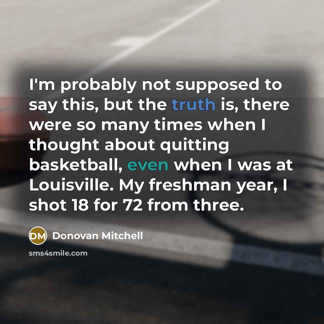 “I'm probably not supposed to say this, but the truth is, there were so many times when I thought about quitting basketball, even when I was at Louisville. My freshman year, I shot 18 for 72 from three.” quote by Donovan Mitchell