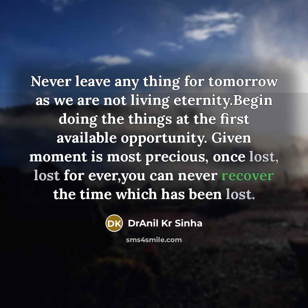 “Never leave any thing for tomorrow as we are not living eternity.Begin doing the things at the first available opportunity. Given moment is most precious, once lost, lost for ever,you can never recover the time which has been lost.” quote by DrAnil Kr Sinha