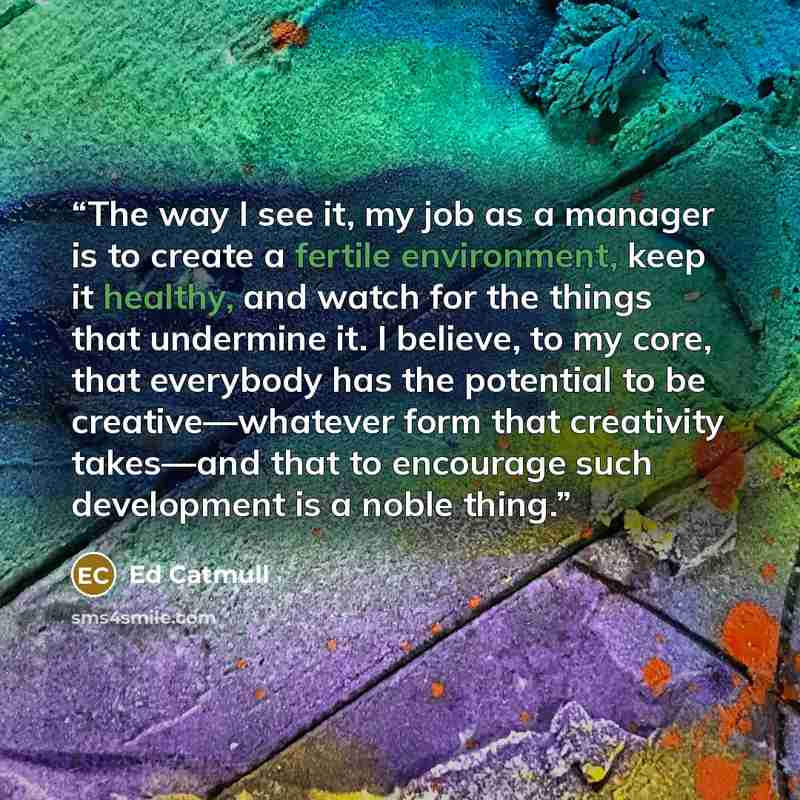 “The way I see it, my job as a manager is to create a fertile environment, keep it healthy, and watch for the things that undermine it. I believe, to my core, that everybody has the potential to be creative—whatever form that creativity takes—and that to encourage such development is a noble thing.” quote by Ed Catmull
