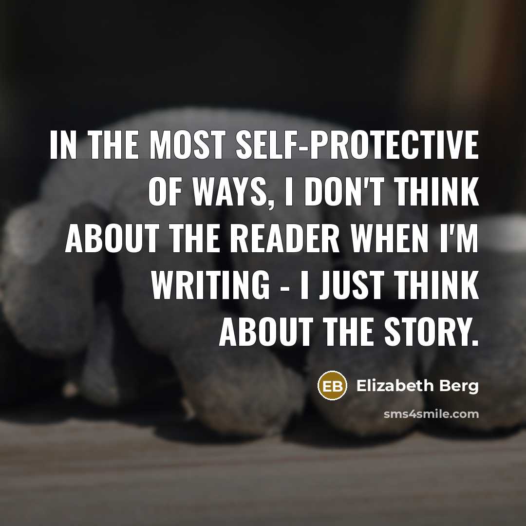 “In the most self-protective of ways, I don't think about the reader when I'm writing - I just think about the story.” quote by Elizabeth Berg