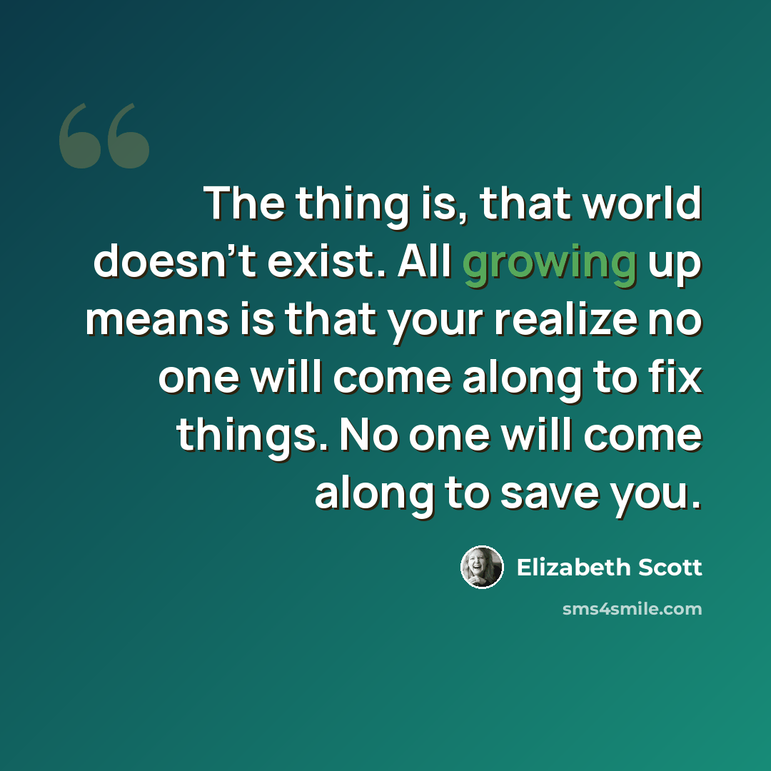 “The thing is, that world doesn't exist. All growing up means is that your realize no one will come along to fix things. No one will come along to save you.” quote by Elizabeth Scott