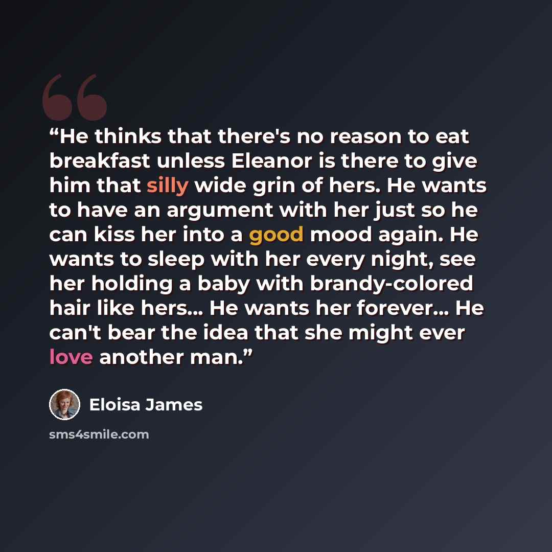 “He thinks that there's no reason to eat breakfast unless Eleanor is there to give him that silly wide grin of hers. He wants to have an argument with her just so he can kiss her into a good mood again. He wants to sleep with her every night, see her holding a baby with brandy-colored hair like…” quote by Eloisa James