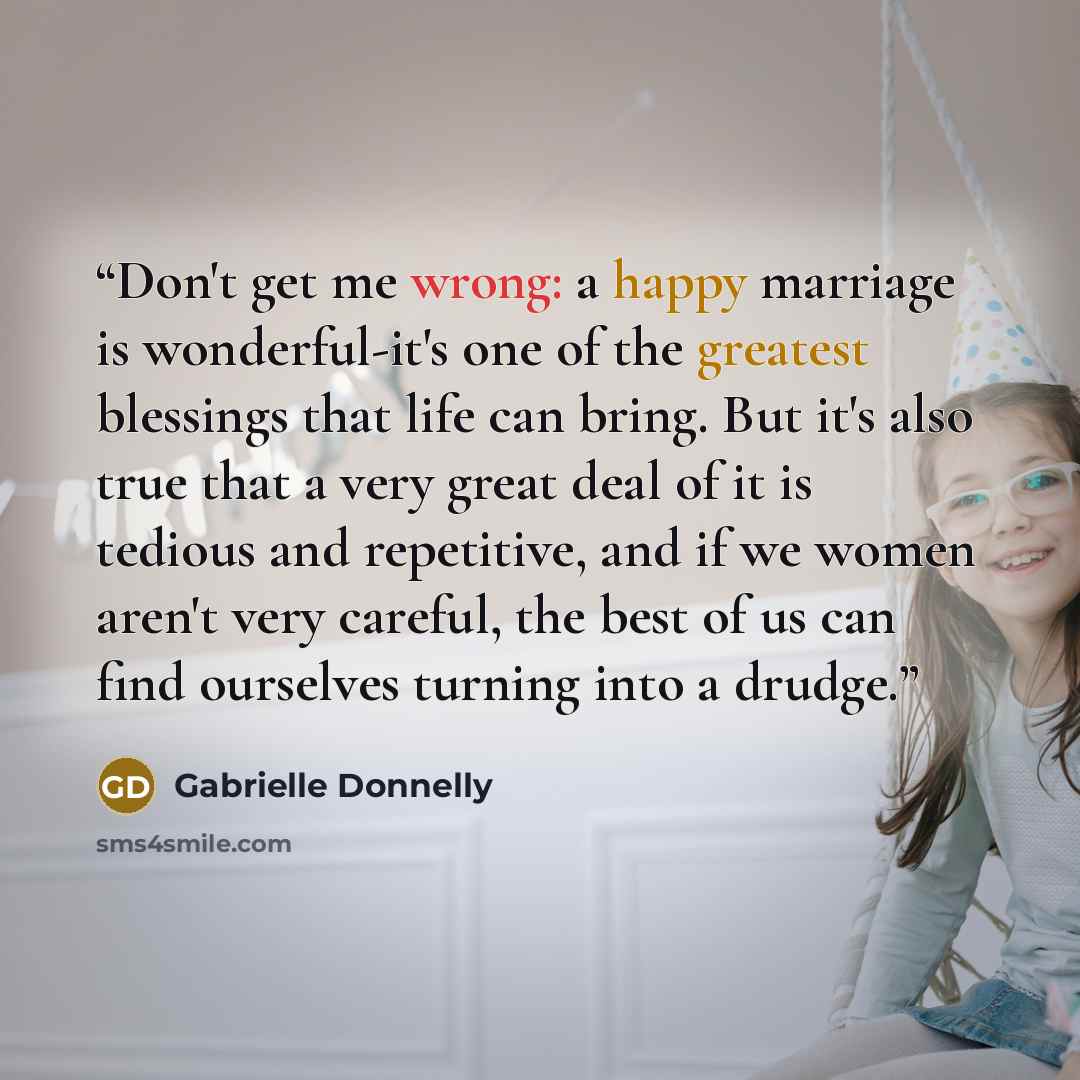 “Don't get me wrong: a happy marriage is wonderful-it's one of the greatest blessings that life can bring. But it's also true that a very great deal of it is tedious and repetitive, and if we women aren't very careful, the best of us can find ourselves turning into a drudge.” quote by Gabrielle Donnelly