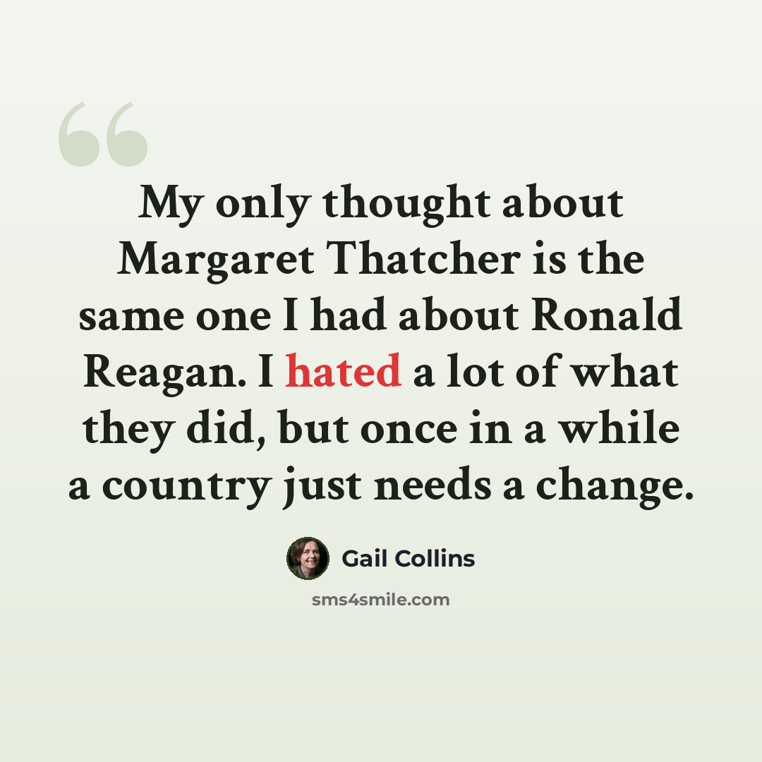 “My only thought about Margaret Thatcher is the same one I had about Ronald Reagan. I hated a lot of what they did, but once in a while a country just needs a change.” quote by Gail Collins