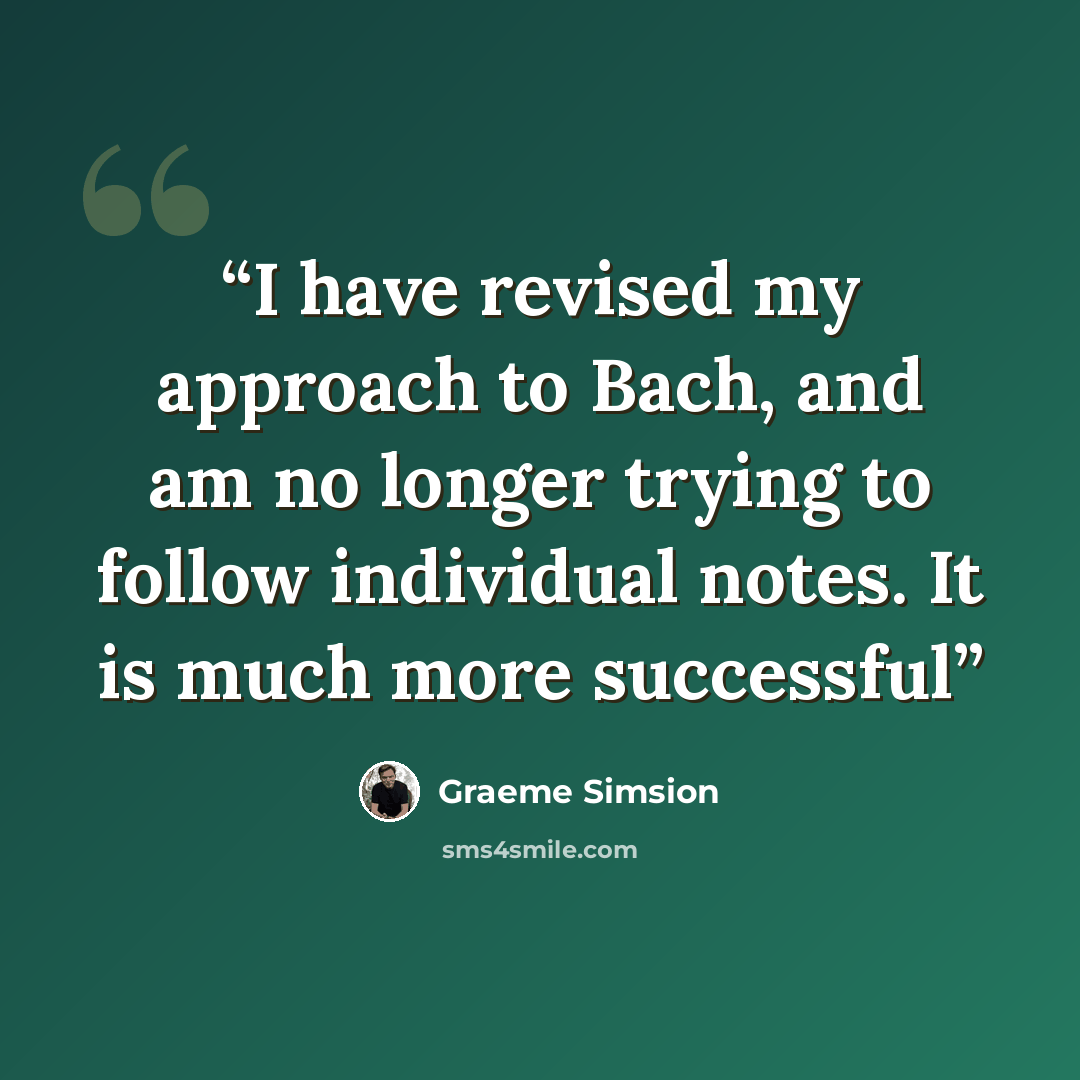 “I have revised my approach to Bach, and am no longer trying to follow individual notes. It is much more successful” quote by Graeme Simsion