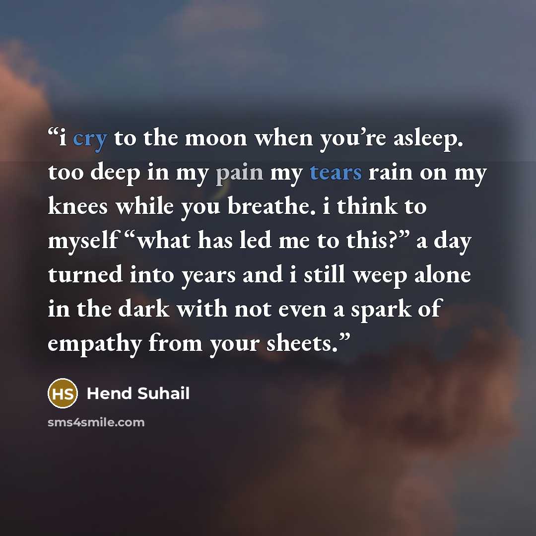 “i cry to the moon when you’re asleep. too deep in my pain my tears rain on my knees while you breathe. i think to myself “what has led me to this?” a day turned into years and i still weep alone in the dark with not even a spark of empathy from your sheets.” quote by Hend Suhail