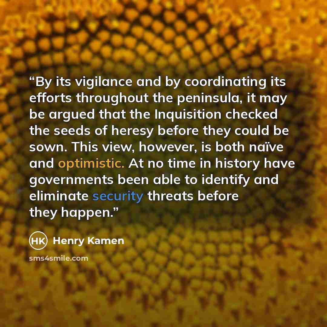 “By its vigilance and by coordinating its efforts throughout the peninsula, it may be argued that the Inquisition checked the seeds of heresy before they could be sown. This view, however, is both naïve and optimistic. At no time in history have governments been able to identify and eliminate…” quote by Henry Kamen
