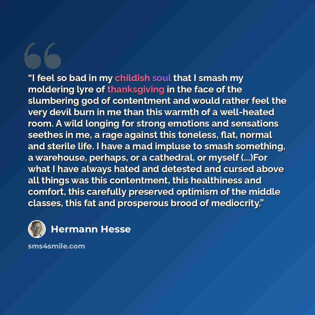 “I feel so bad in my childish soul that I smash my moldering lyre of thanksgiving in the face of the slumbering god of contentment and would rather feel the very devil burn in me than this warmth of a well-heated room. A wild longing for strong emotions and sensations seethes in me, a rage against…” quote by Hermann Hesse
