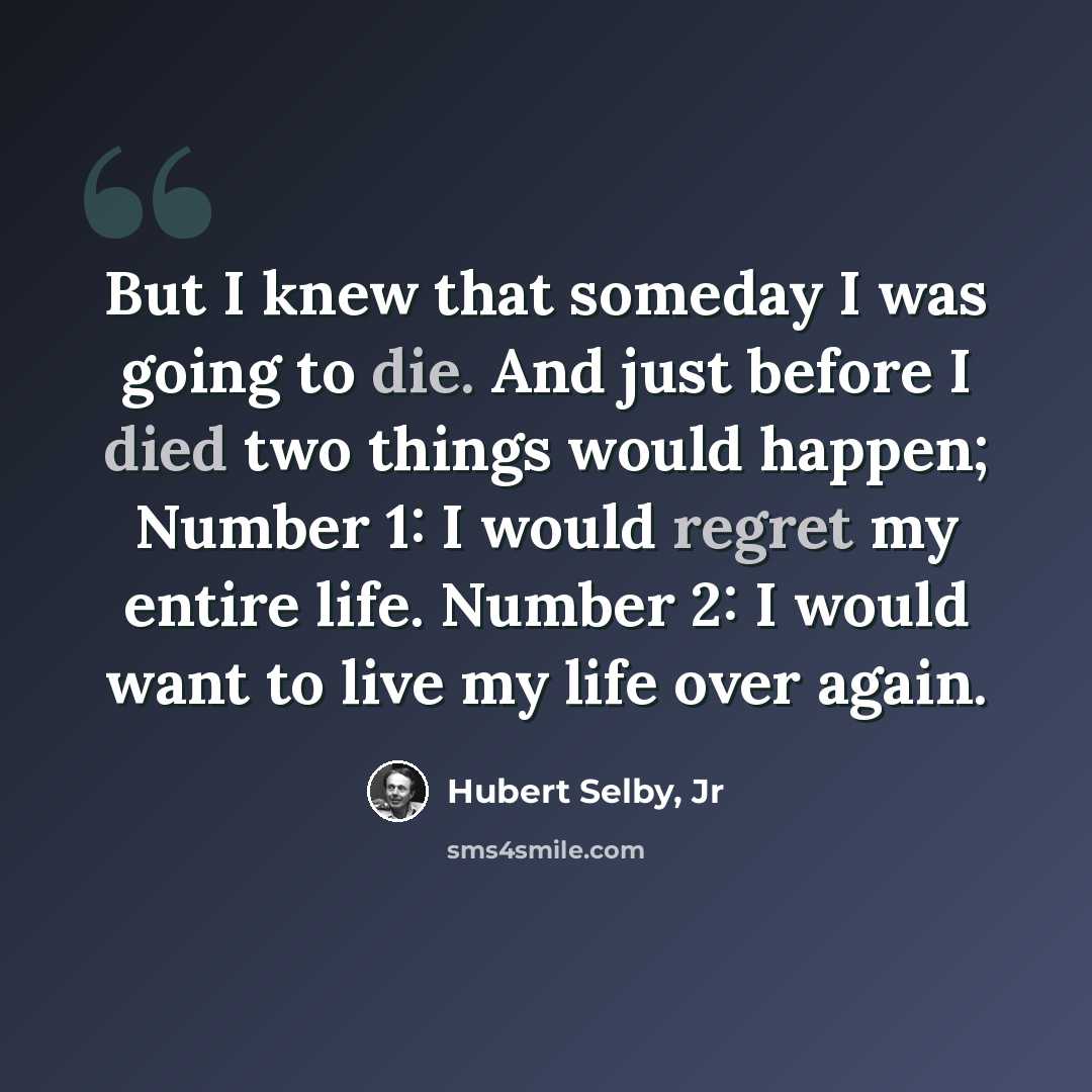 “But I knew that someday I was going to die. And just before I died two things would happen; Number 1: I would regret my entire life. Number 2: I would want to live my life over again.” quote by Hubert Selby, Jr