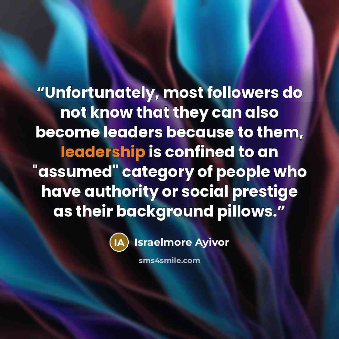 “Unfortunately, most followers do not know that they can also become leaders because to them, leadership is confined to an "assumed" category of people who have authority or social prestige as their background pillows.” quote by Israelmore Ayivor