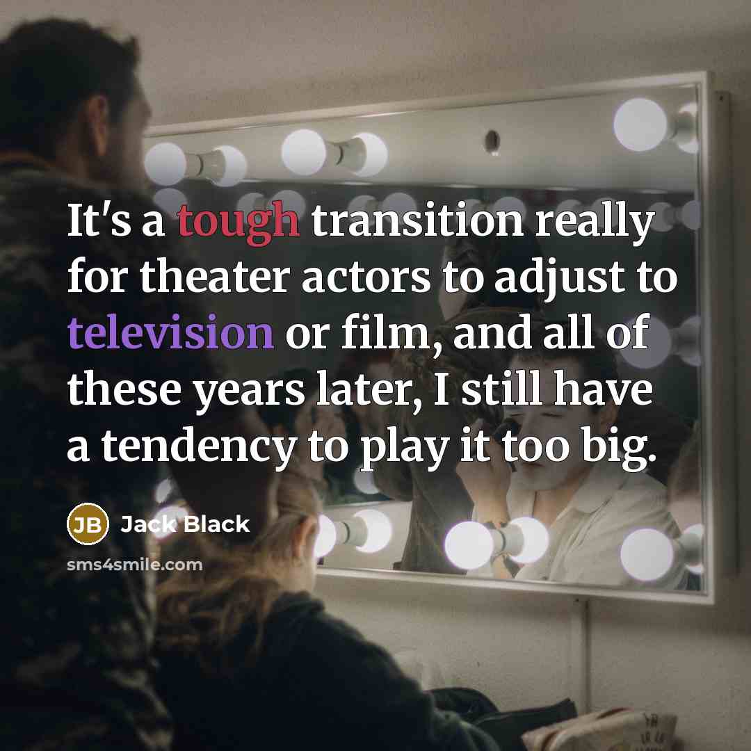 “It's a tough transition really for theater actors to adjust to television or film, and all of these years later, I still have a tendency to play it too big.” quote by Jack Black