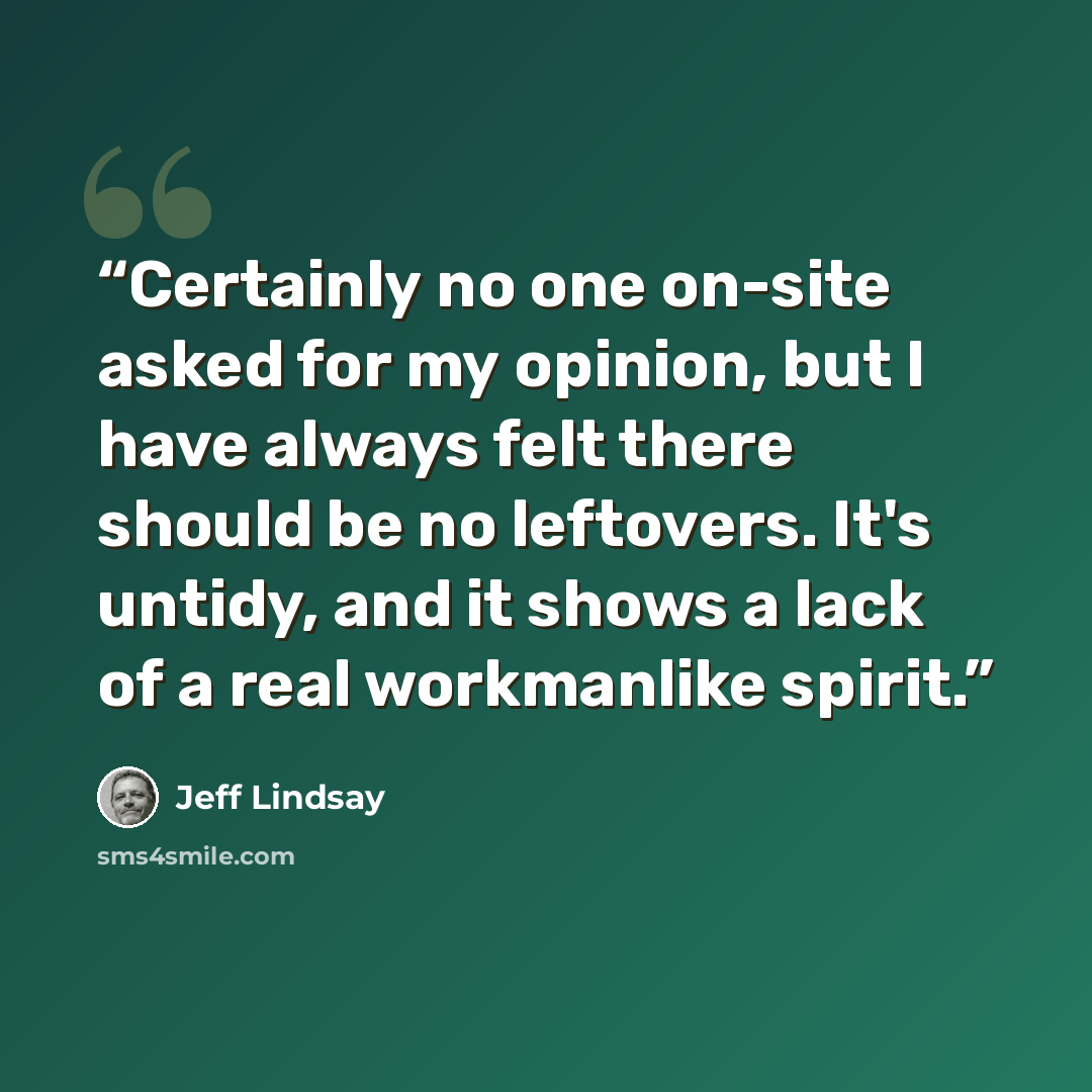 “Certainly no one on-site asked for my opinion, but I have always felt there should be no leftovers. It's untidy, and it shows a lack of a real workmanlike spirit.” quote by Jeff Lindsay