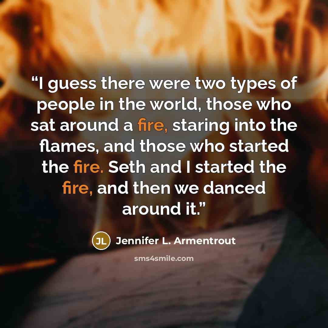 “I guess there were two types of people in the world, those who sat around a fire, staring into the flames, and those who started the fire. Seth and I started the fire, and then we danced around it.” quote by Jennifer L. Armentrout